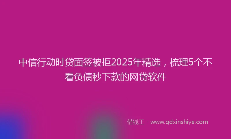 中信行动时贷面签被拒2025年精选，梳理5个不看负债秒下款的网贷软件