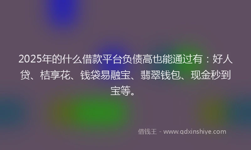 2025年的什么借款平台负债高也能通过有：好人贷、桔享花、钱袋易融宝、翡翠钱包、现金秒到宝等。