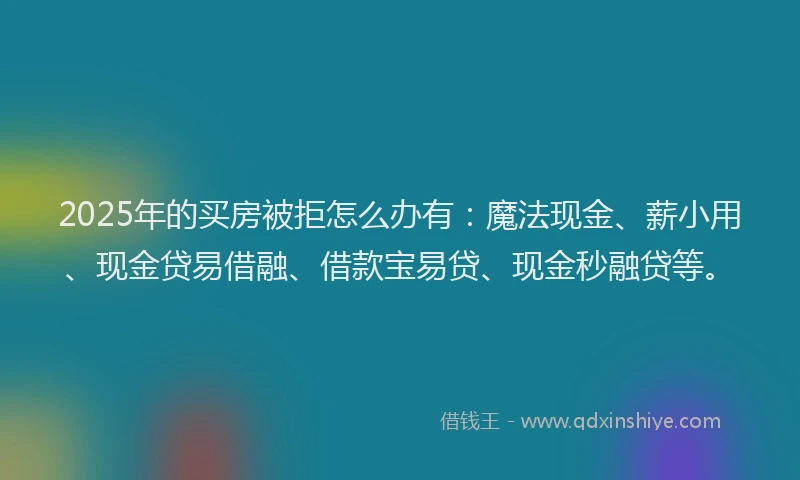 2025年的买房被拒怎么办有：魔法现金、薪小用、现金贷易借融、借款宝易贷、现金秒融贷等。
