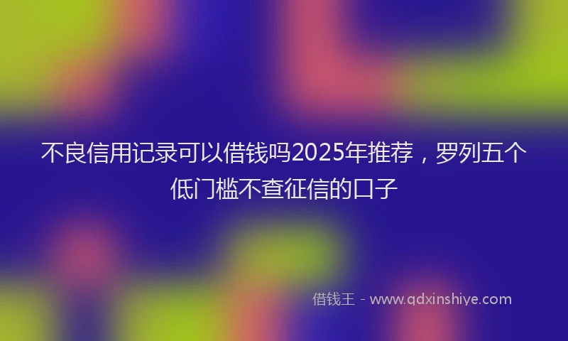 不良信用记录可以借钱吗2025年推荐，罗列五个低门槛不查征信的口子