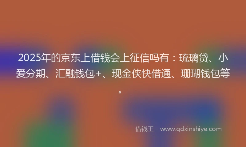2025年的京东上借钱会上征信吗有：琉璃贷、小爱分期、汇融钱包+、现金侠快借通、珊瑚钱包等。