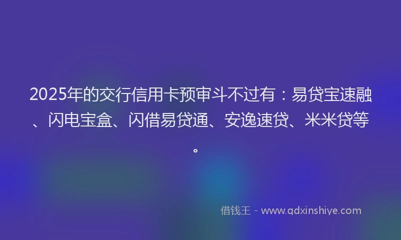 2025年的交行信用卡预审斗不过有：易贷宝速融、闪电宝盒、闪借易贷通、安逸速贷、米米贷等。