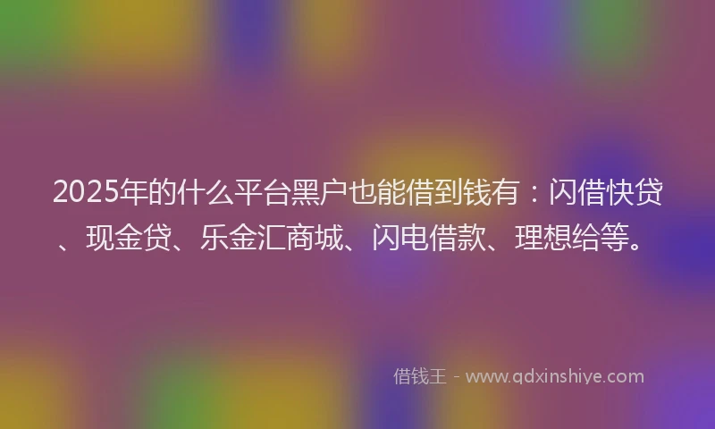 2025年的什么平台黑户也能借到钱有：闪借快贷、现金贷、乐金汇商城、闪电借款、理想给等。