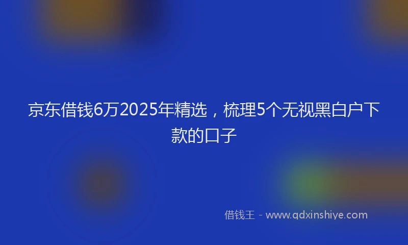 京东借钱6万2025年精选，梳理5个无视黑白户下款的口子