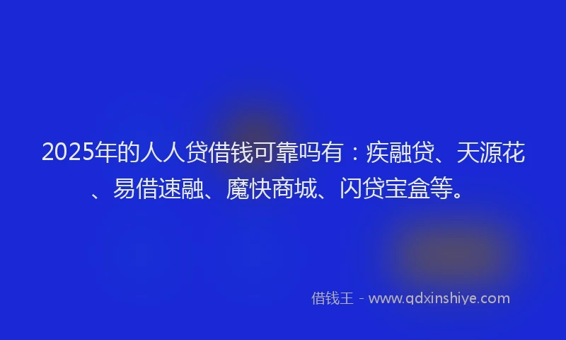 2025年的人人贷借钱可靠吗有：疾融贷、天源花、易借速融、魔快商城、闪贷宝盒等。