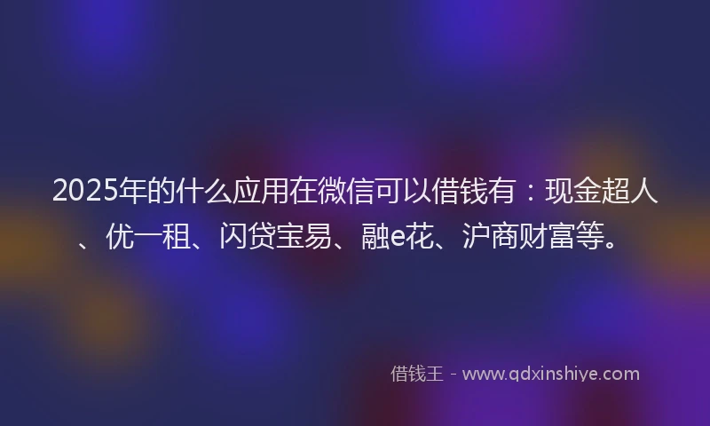 2025年的什么应用在微信可以借钱有：现金超人、优一租、闪贷宝易、融e花、沪商财富等。