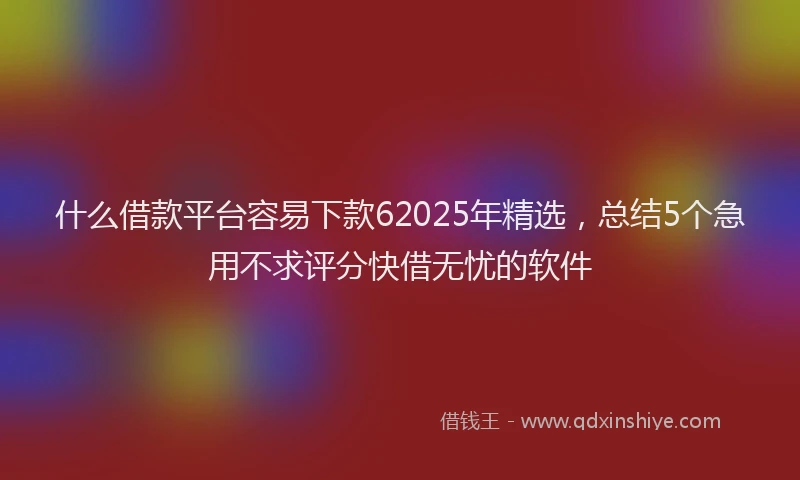 什么借款平台容易下款62025年精选，总结5个急用不求评分快借无忧的软件