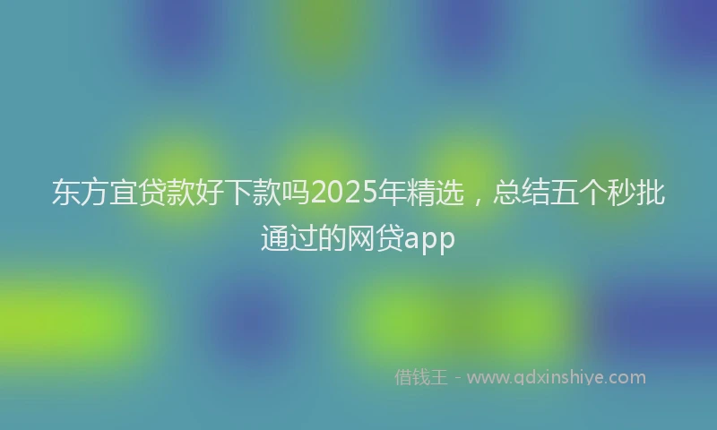 东方宜贷款好下款吗2025年精选，总结五个秒批通过的网贷app