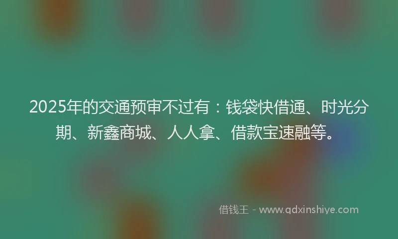 2025年的交通预审不过有：钱袋快借通、时光分期、新鑫商城、人人拿、借款宝速融等。
