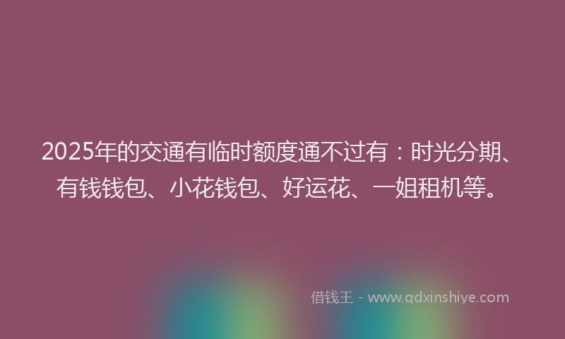2025年的交通有临时额度通不过有：时光分期、有钱钱包、小花钱包、好运花、一姐租机等。