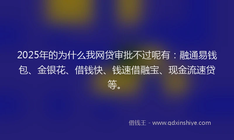2025年的为什么我网贷审批不过呢有：融通易钱包、金银花、借钱快、钱速借融宝、现金流速贷等。