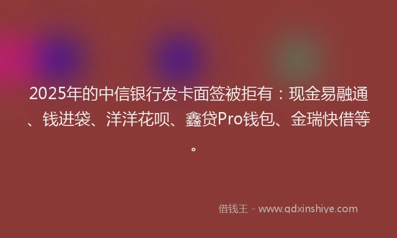 2025年的中信银行发卡面签被拒有：现金易融通、钱进袋、洋洋花呗、鑫贷Pro钱包、金瑞快借等。