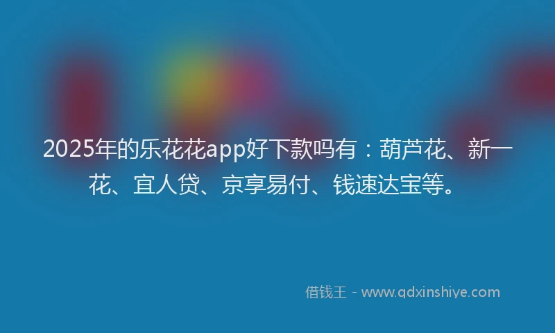 2025年的乐花花app好下款吗有：葫芦花、新一花、宜人贷、京享易付、钱速达宝等。