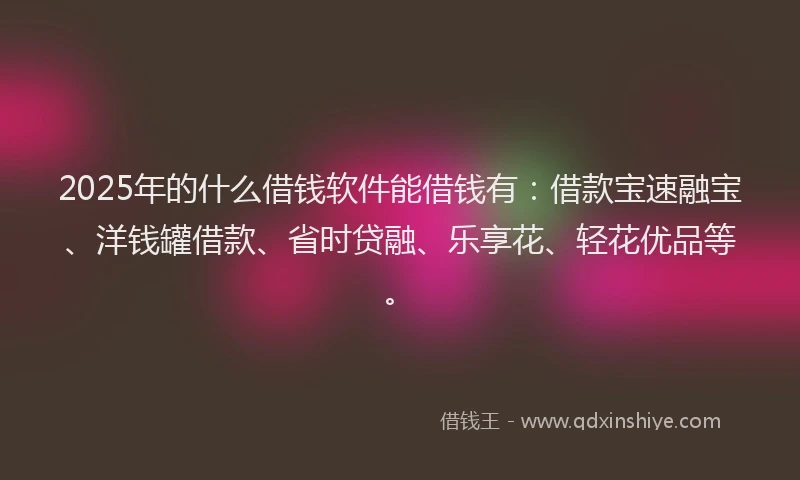 2025年的什么借钱软件能借钱有：借款宝速融宝、洋钱罐借款、省时贷融、乐享花、轻花优品等。