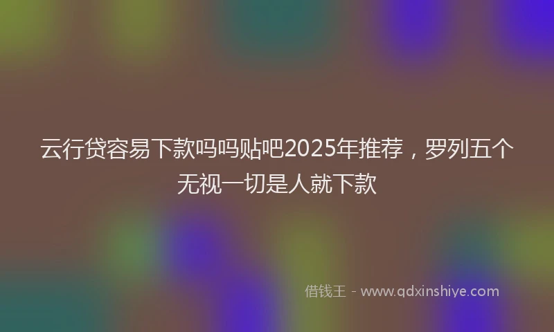 云行贷容易下款吗吗贴吧2025年推荐，罗列五个无视一切是人就下款
