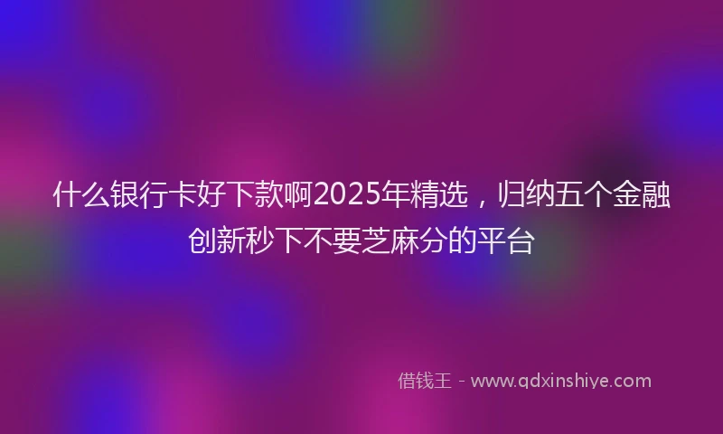 什么银行卡好下款啊2025年精选，归纳五个金融创新秒下不要芝麻分的平台