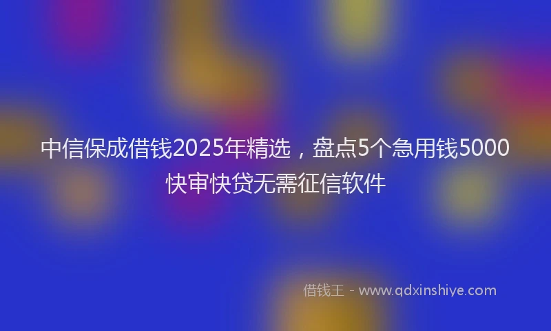 中信保成借钱2025年精选，盘点5个急用钱5000快审快贷无需征信软件