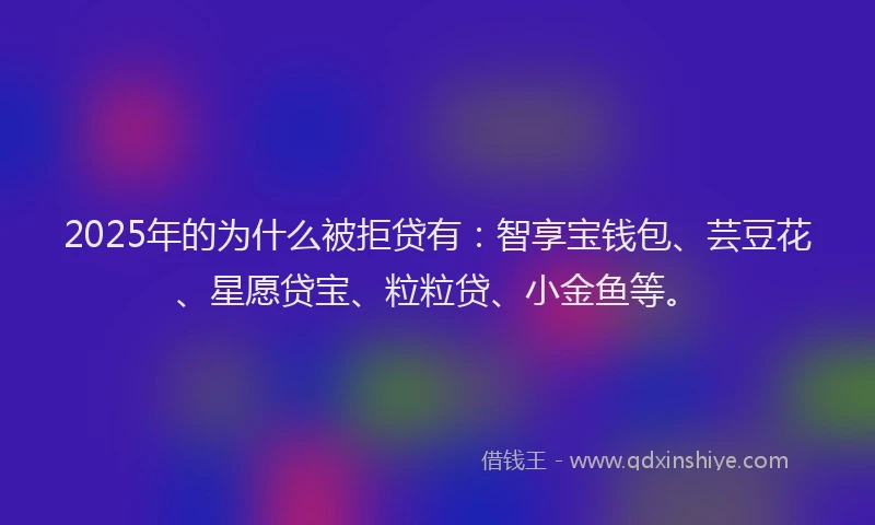 2025年的为什么被拒贷有：智享宝钱包、芸豆花、星愿贷宝、粒粒贷、小金鱼等。