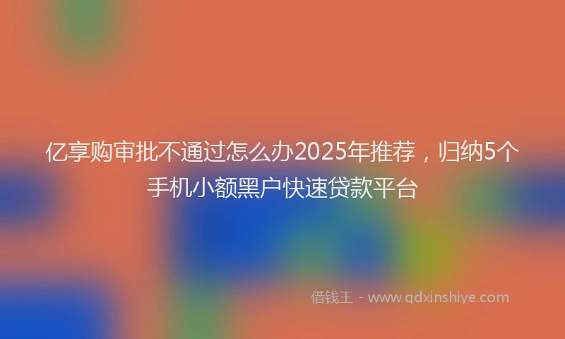 亿享购审批不通过怎么办2025年推荐，归纳5个手机小额黑户快速贷款平台