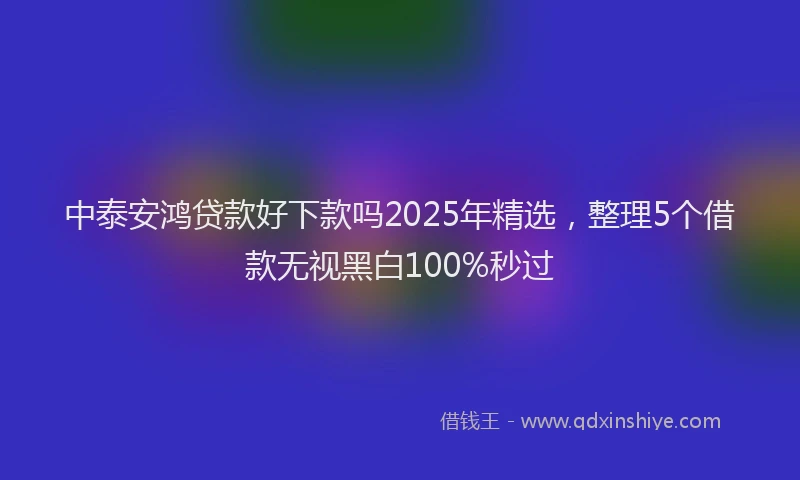 中泰安鸿贷款好下款吗2025年精选，整理5个借款无视黑白100%秒过