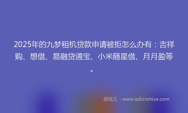 2025年的九梦租机贷款申请被拒怎么办有：吉祥购、想借、易融贷通宝、小米随星借、月月盈等。