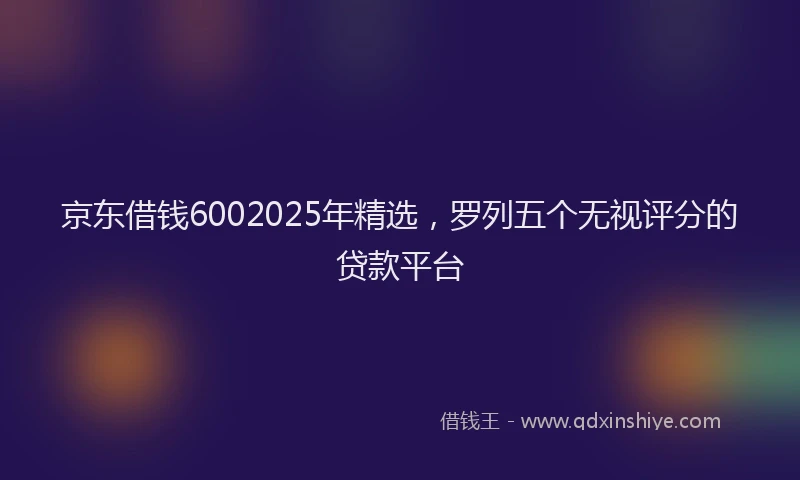 京东借钱6002025年精选，罗列五个无视评分的贷款平台