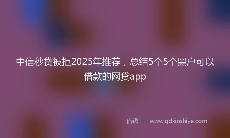 中信秒贷被拒2025年推荐，总结5个5个黑户可以借款的网贷app