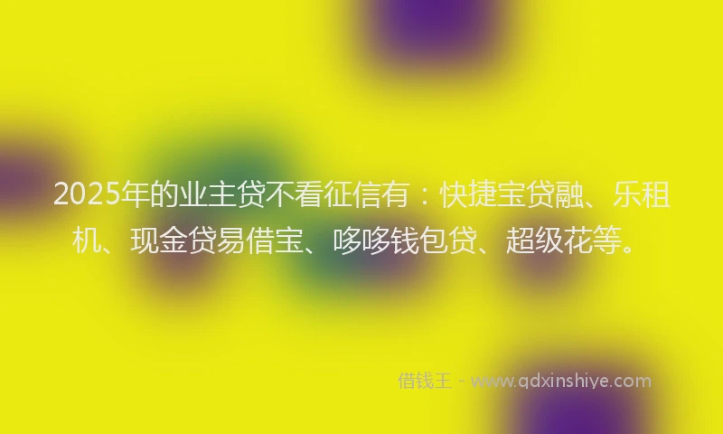 2025年的业主贷不看征信有：快捷宝贷融、乐租机、现金贷易借宝、哆哆钱包贷、超级花等。