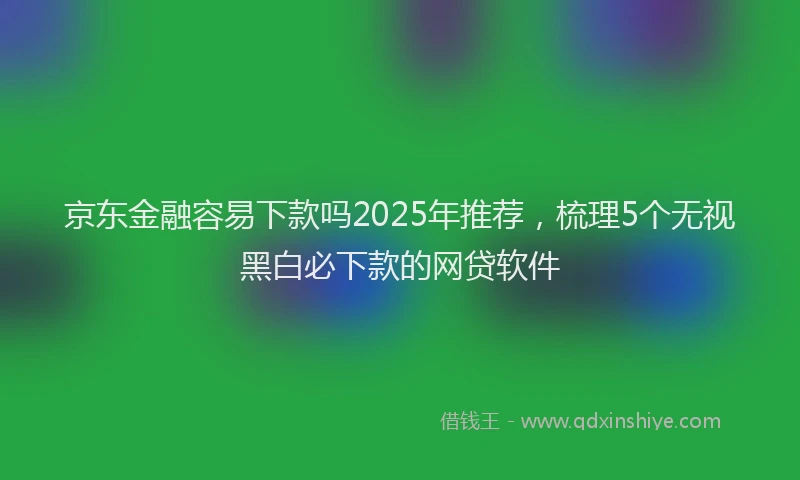 京东金融容易下款吗2025年推荐，梳理5个无视黑白必下款的网贷软件