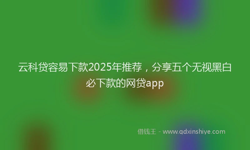 云科贷容易下款2025年推荐，分享五个无视黑白必下款的网贷app