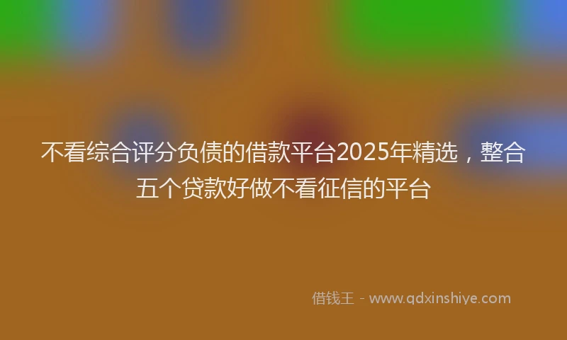 不看综合评分负债的借款平台2025年精选，整合五个贷款好做不看征信的平台