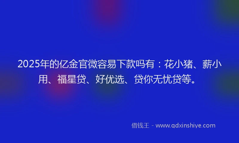 2025年的亿金官微容易下款吗有：花小猪、薪小用、福星贷、好优选、贷你无忧贷等。