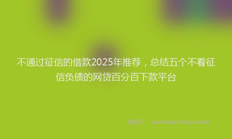 不通过征信的借款2025年推荐，总结五个不看征信负债的网贷百分百下款平台