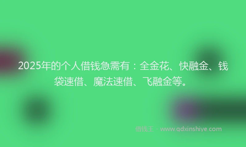 2025年的个人借钱急需有：全金花、快融金、钱袋速借、魔法速借、飞融金等。