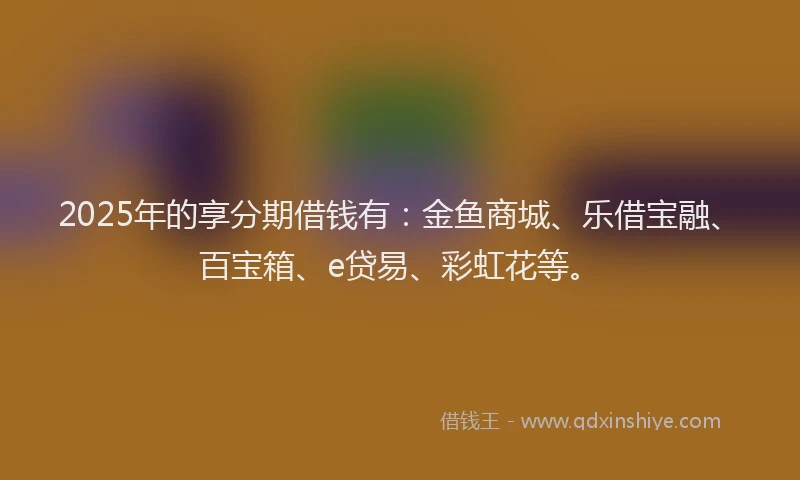 2025年的享分期借钱有：金鱼商城、乐借宝融、百宝箱、e贷易、彩虹花等。