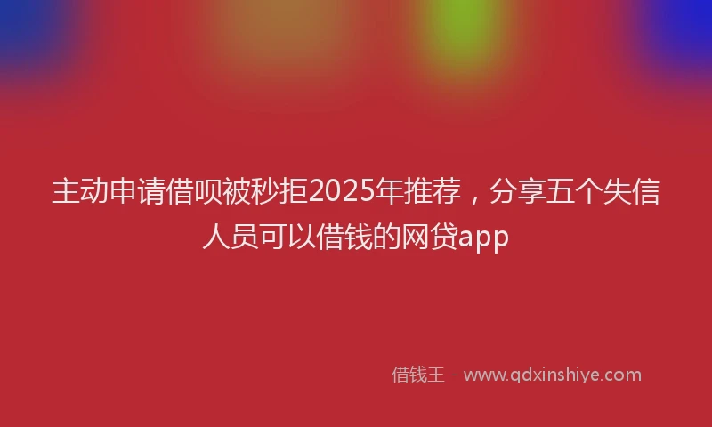 主动申请借呗被秒拒2025年推荐，分享五个失信人员可以借钱的网贷app