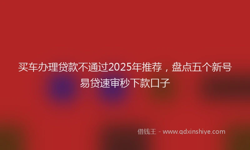 买车办理贷款不通过2025年推荐，盘点五个新号易贷速审秒下款口子