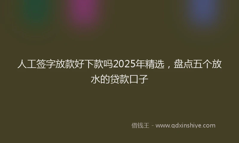 人工签字放款好下款吗2025年精选，盘点五个放水的贷款口子