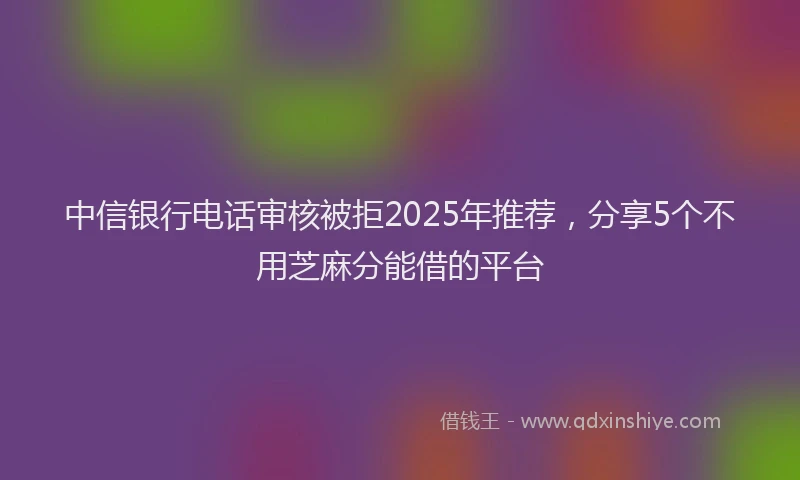 中信银行电话审核被拒2025年推荐，分享5个不用芝麻分能借的平台