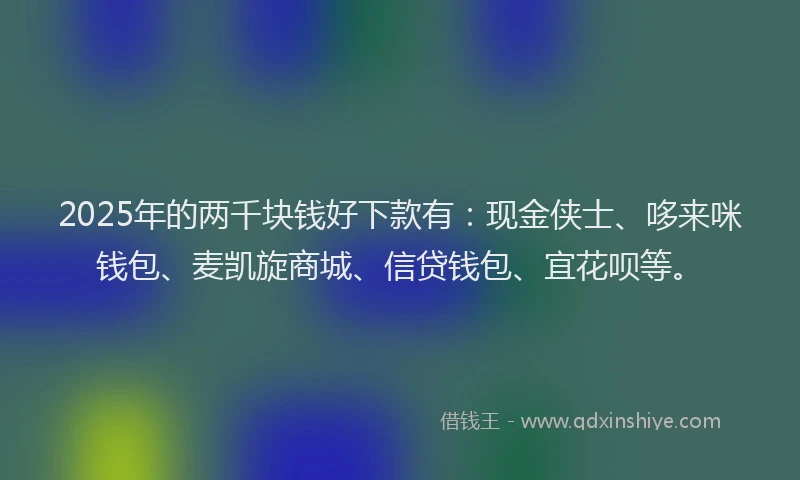 2025年的两千块钱好下款有：现金侠士、哆来咪钱包、麦凯旋商城、信贷钱包、宜花呗等。