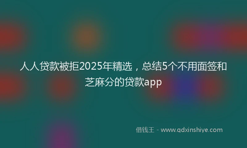 人人贷款被拒2025年精选，总结5个不用面签和芝麻分的贷款app