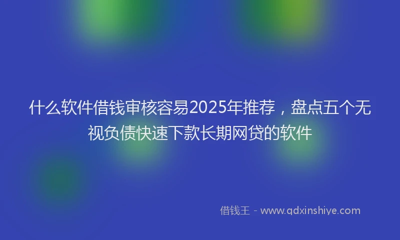 什么软件借钱审核容易2025年推荐，盘点五个无视负债快速下款长期网贷的软件