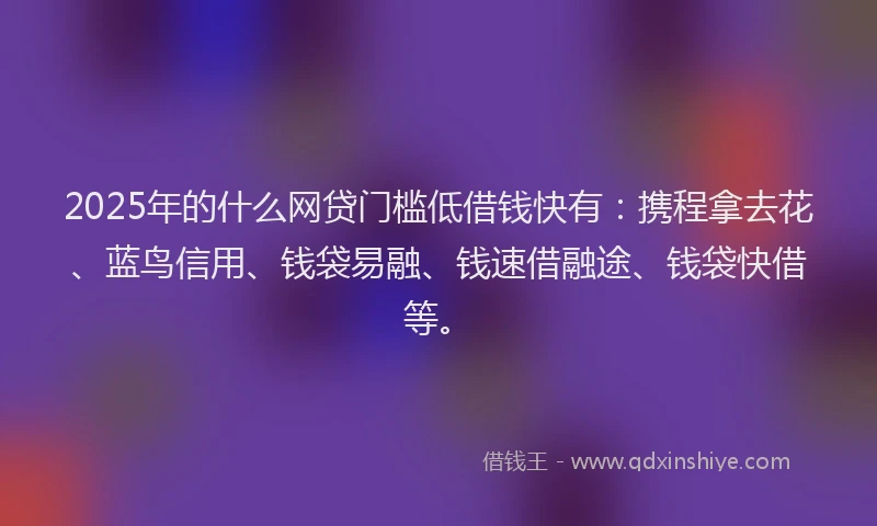 2025年的什么网贷门槛低借钱快有：携程拿去花、蓝鸟信用、钱袋易融、钱速借融途、钱袋快借等。