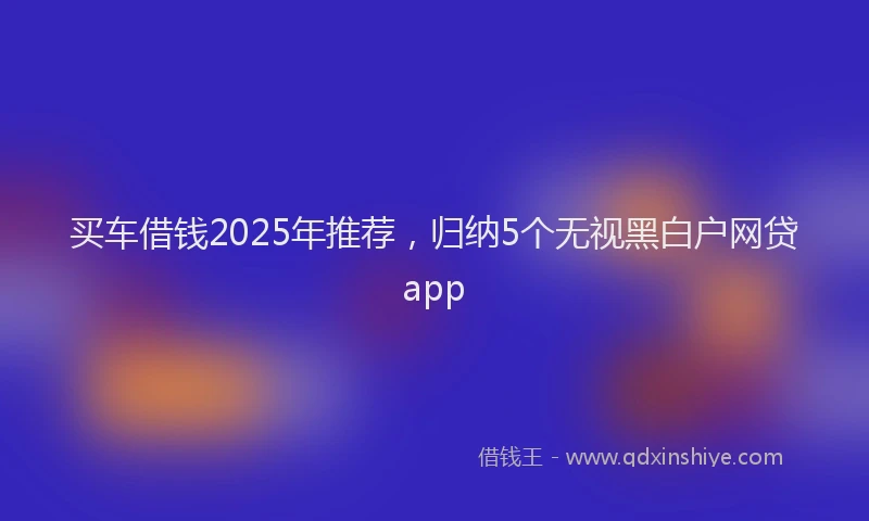 买车借钱2025年推荐，归纳5个无视黑白户网贷app