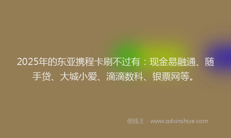 2025年的东亚携程卡刷不过有：现金易融通、随手贷、大城小爱、滴滴数科、银票网等。