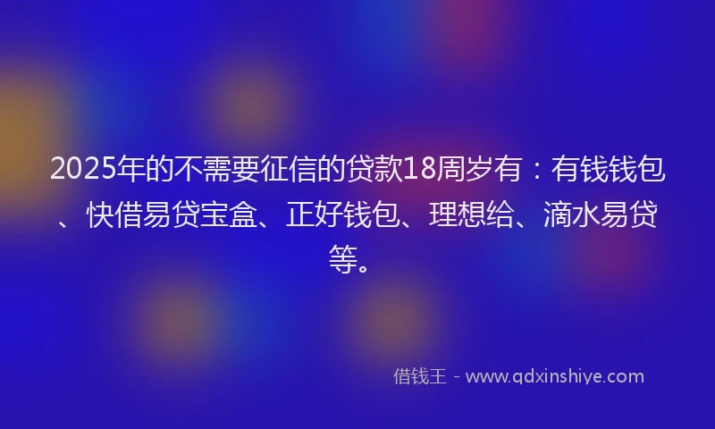 2025年的不需要征信的贷款18周岁有：有钱钱包、快借易贷宝盒、正好钱包、理想给、滴水易贷等。