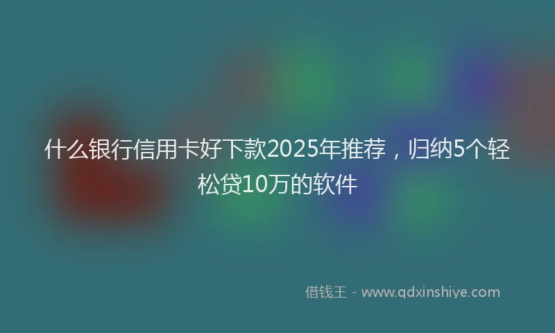什么银行信用卡好下款2025年推荐，归纳5个轻松贷10万的软件