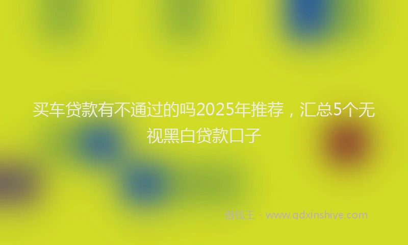 买车贷款有不通过的吗2025年推荐，汇总5个无视黑白贷款口子