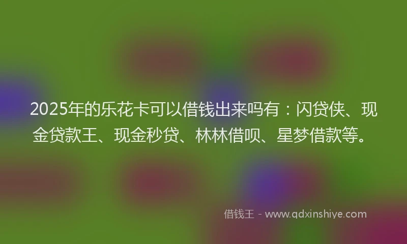2025年的乐花卡可以借钱出来吗有：闪贷侠、现金贷款王、现金秒贷、林林借呗、星梦借款等。