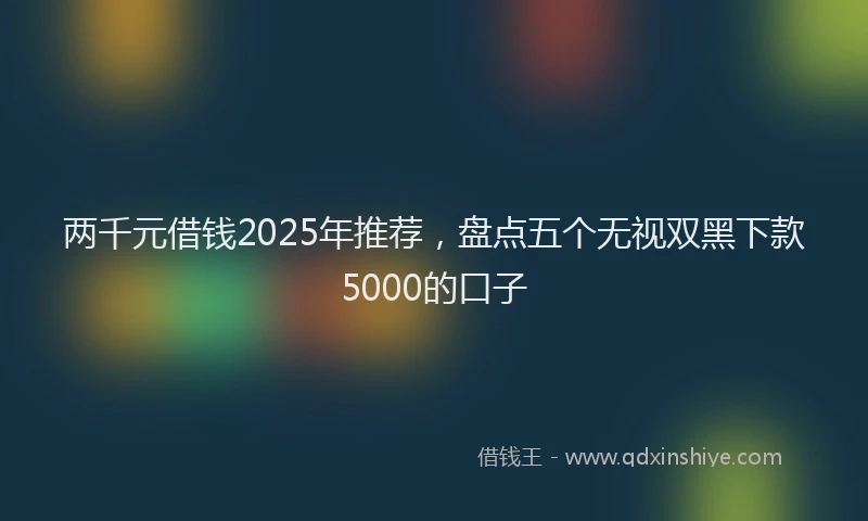 两千元借钱2025年推荐，盘点五个无视双黑下款5000的口子